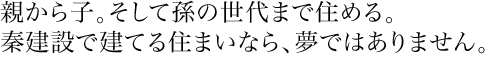 親から子。そして孫の世代まで住める。秦建設で建てる住まいなら、夢ではありません。