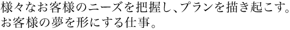 様々なお客様のニーズを把握し、プランを描き起こす。お客様の夢を形にする仕事。