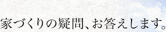 家づくりの疑問、お答えします。