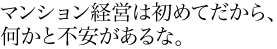 マンション経営は初めてだから、何かと不安があるな。