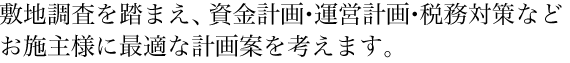 敷地調査を踏まえ、資金計画・運営計画・税務対策などお施主様に最適な計画案を考えます。