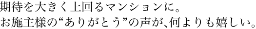 期待を大きく上回るマンションに。お施主様の“ありがとう”の声が、何よりも嬉しい。