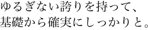 ゆるぎない誇りを持って、基礎から確実にしっかりと。