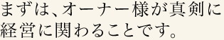 まずは、オーナー様が真剣に経営に関わることです。