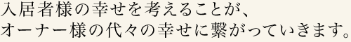 入居者様の幸せを考えることが、オーナー様の代々の幸せに繋がっていきます。