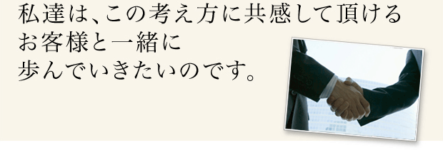 私たちはこの考えに共感して頂けるお客様と一緒に歩んでいきたいのです。