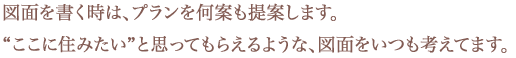 図面を書く時は、プランを何案も提案します。「ここに住みたい”と思ってもらえるような、図面をいつも考えてます」