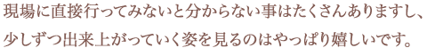 現場に直接行ってみないと分からない事はたくさんありますし、少しずつ出来上がっていく姿を見るのはやっぱり嬉しいです。