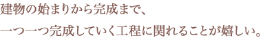 建物の始まりから完成まで、一つ一つ完成していく工程に関れることが嬉しい。