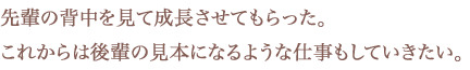 先輩の背中を見て成長させてもらった。これからは後輩の見本になるような仕事もしていきたい。