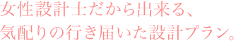 女性設計士だから出来る、気配りの行き届いた設計プラン。