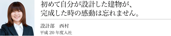 初めて自分が設計した建物が、完成したときの感動は忘れません。設計課西村