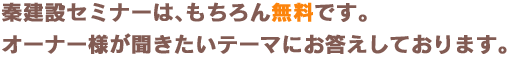 秦建設セミナーは、もちろん無料です。オーナー様が聞きたいテーマにお答えしております。