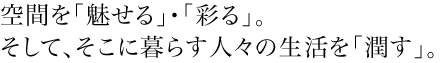 空間を「魅せる」・「彩る」。そして、そこに暮らす人々の生活を「潤す」。